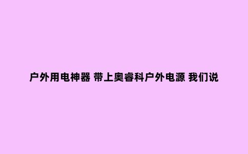 户外用电神器 带上奥睿科户外电源 我们说走就走