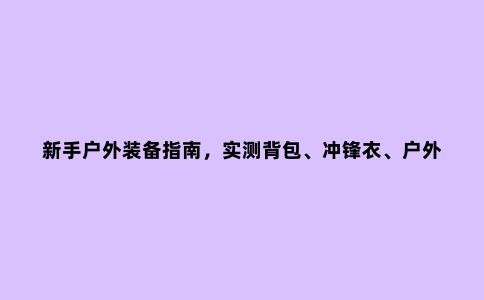 新手户外装备指南，实测背包、冲锋衣、户外鞋等必备户外用品