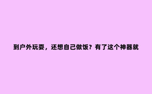 到户外玩耍，还想自己做饭？有了这个神器就可以了