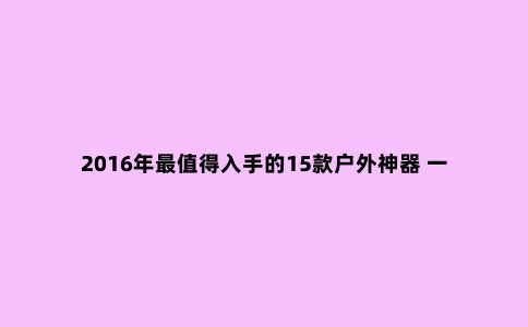 2016年***值得入手的15款户外神器 一个背包就能装下！
