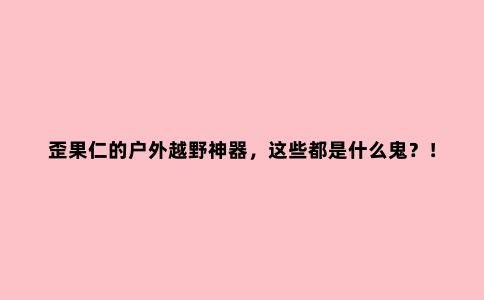 歪果仁的户外越野神器，这些都是什么鬼？！