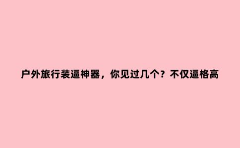 户外旅行装逼神器，你见过几个？不仅逼格高，还很实用哦！