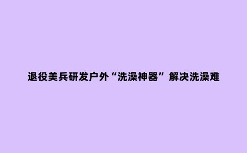 退役美兵研发户外“洗澡神器” 解决洗澡难题