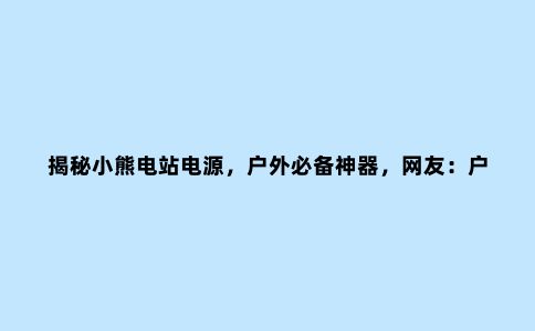 揭秘小熊电站电源，户外必备神器，网友：户外旅行再也不愁没电了