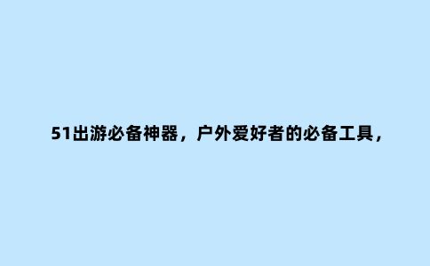 51出游必备神器，户外爱好者的必备工具，操作简单使用方便