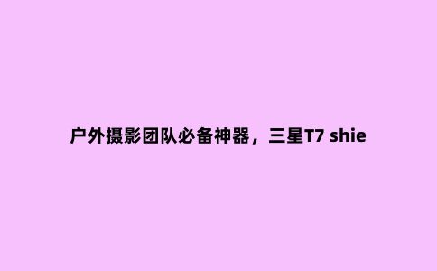 户外摄影团队必备神器，三星T7 shield 4TB暗夜黑评测