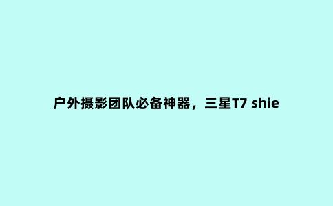 户外摄影团队必备神器，三星T7 shield 4TB暗夜黑评测