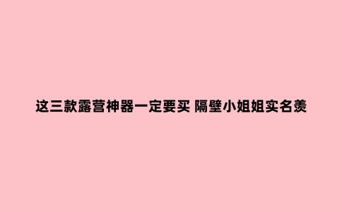 这三款露营神器一定要买 隔壁小姐姐实名羡慕