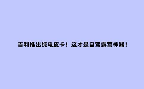吉利推出纯电皮卡！这才是自驾露营神器！