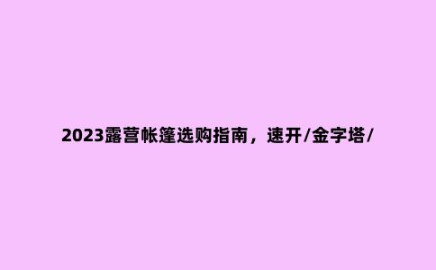 2023露营帐篷选购指南，速开/金字塔/隧道帐，哪款是适合你的帐篷