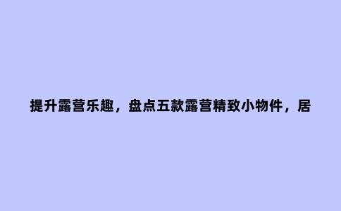 提升露营乐趣，盘点五款露营精致小物件，居家户外多用途！