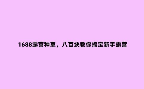 1688露营种草，八百块教你搞定新手露营必备好物，挑战******低价