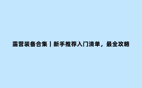 露营装备合集｜新手推荐入门清单，***全攻略