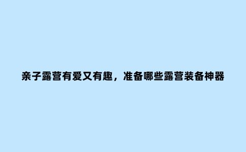 亲子露营有爱又有趣，准备哪些露营装备神器才能玩得更安心？