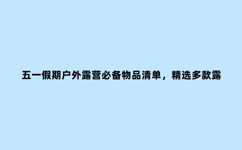 五一假期户外露营必备物品清单，精选多款露营必备好物
