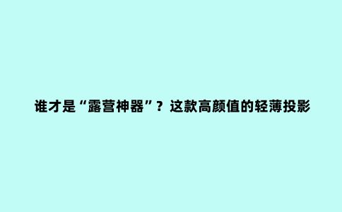 谁才是“露营神器”？这款高颜值的轻薄投影仪千万错过！