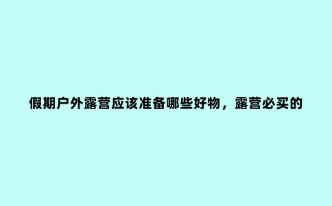 假期户外露营应该准备哪些好物，露营必买的好物分享