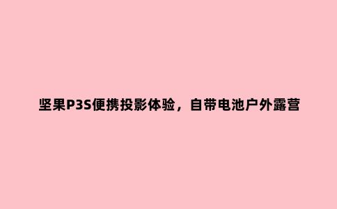 坚果P3S便携投影体验，自带电池户外露营看片神器
