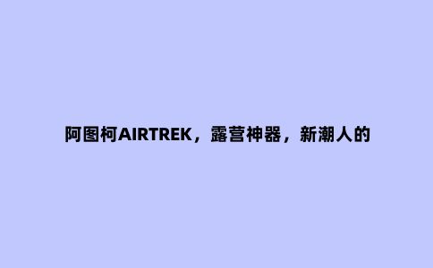 阿图柯AIRTREK，露营神器，新潮人的大玩具