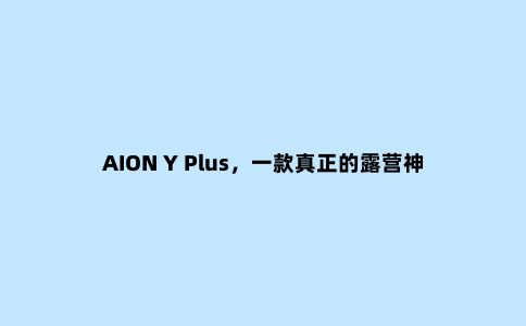 AION Y Plus，一款真正的露营神器！